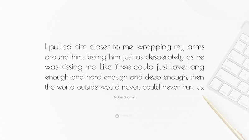 Malorie Blackman Quote: “I pulled him closer to me, wrapping my arms around him, kissing him just as desperately as he was kissing me. Like if we could just love long enough and hard enough and deep enough, then the world outside would never, could never hurt us.”