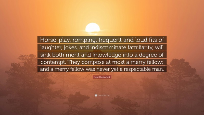 Lord Chesterfield Quote: “Horse-play, romping, frequent and loud fits of laughter, jokes, and indiscriminate familiarity, will sink both merit and knowledge into a degree of contempt. They compose at most a merry fellow; and a merry fellow was never yet a respectable man.”