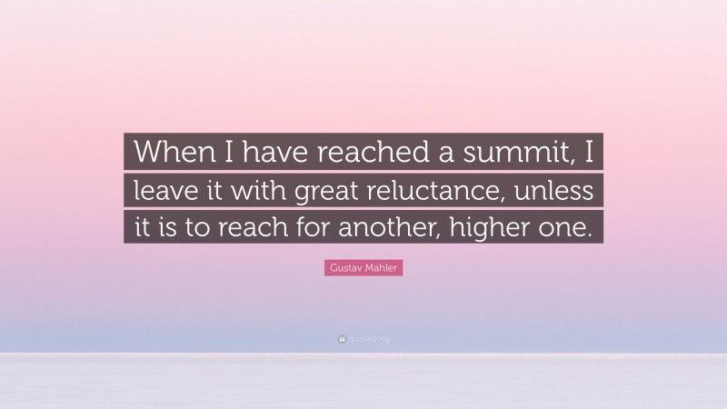 Gustav Mahler Quote: “When I have reached a summit, I leave it with great reluctance, unless it is to reach for another, higher one.”