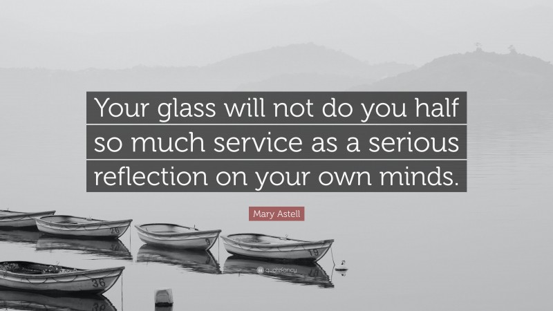 Mary Astell Quote: “Your glass will not do you half so much service as a serious reflection on your own minds.”