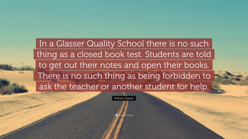 William Glasser Quote: “In a Glasser Quality School there is no such thing as a closed book test. Students are told to get out their notes and open their books. There is no such thing as being forbidden to ask the teacher or another student for help.”