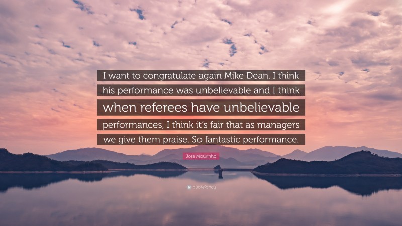 Jose Mourinho Quote: “I want to congratulate again Mike Dean. I think his performance was unbelievable and I think when referees have unbelievable performances, I think it’s fair that as managers we give them praise. So fantastic performance.”