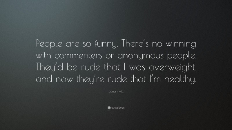 Jonah Hill Quote: “People are so funny. There’s no winning with commenters or anonymous people. They’d be rude that I was overweight, and now they’re rude that I’m healthy.”