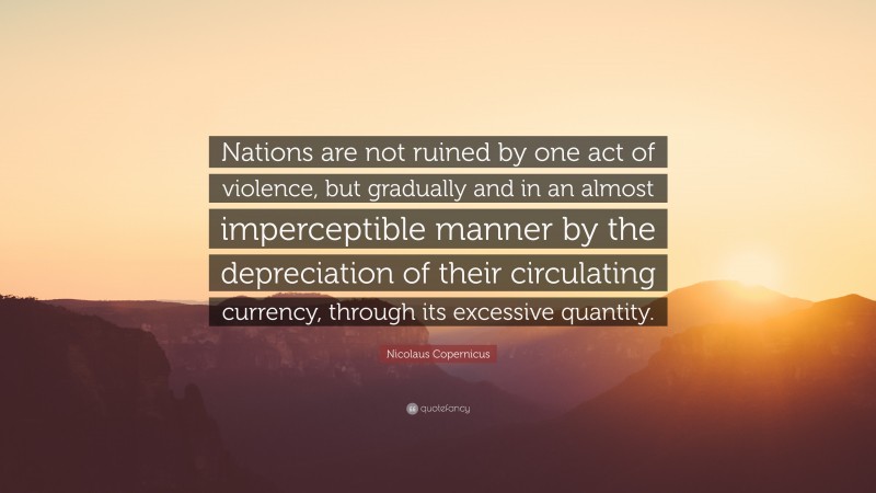 Nicolaus Copernicus Quote: “Nations are not ruined by one act of violence, but gradually and in an almost imperceptible manner by the depreciation of their circulating currency, through its excessive quantity.”
