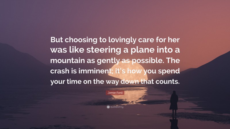 Jamie Ford Quote: “But choosing to lovingly care for her was like steering a plane into a mountain as gently as possible. The crash is imminent; it’s how you spend your time on the way down that counts.”