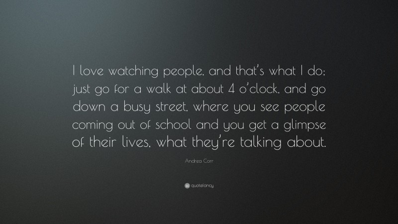 Andrea Corr Quote: “I love watching people, and that’s what I do; just go for a walk at about 4 o’clock, and go down a busy street, where you see people coming out of school and you get a glimpse of their lives, what they’re talking about.”