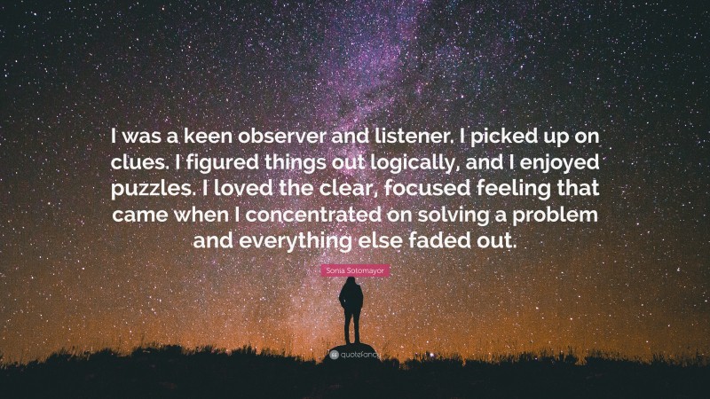 Sonia Sotomayor Quote: “I was a keen observer and listener. I picked up on clues. I figured things out logically, and I enjoyed puzzles. I loved the clear, focused feeling that came when I concentrated on solving a problem and everything else faded out.”