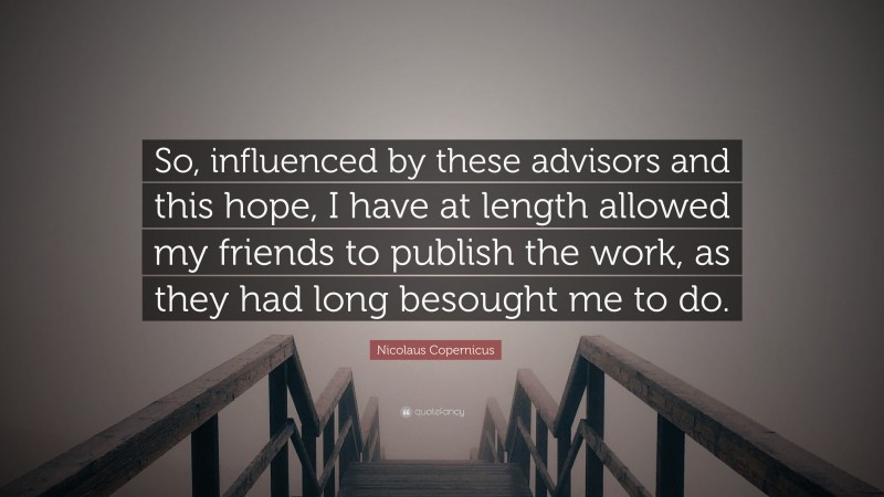 Nicolaus Copernicus Quote: “So, influenced by these advisors and this hope, I have at length allowed my friends to publish the work, as they had long besought me to do.”