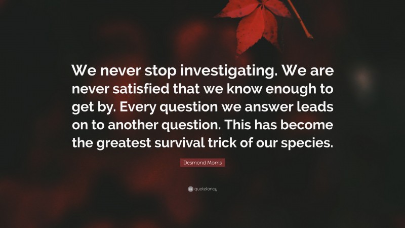 Desmond Morris Quote: “We never stop investigating. We are never satisfied that we know enough to get by. Every question we answer leads on to another question. This has become the greatest survival trick of our species.”