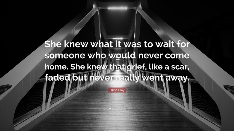 Libba Bray Quote: “She knew what it was to wait for someone who would never come home. She knew that grief, like a scar, faded but never really went away.”