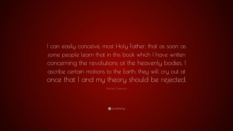 Nicolaus Copernicus Quote: “I can easily conceive, most Holy Father, that as soon as some people learn that in this book which I have written concerning the revolutions of the heavenly bodies, I ascribe certain motions to the Earth, they will cry out at once that I and my theory should be rejected.”