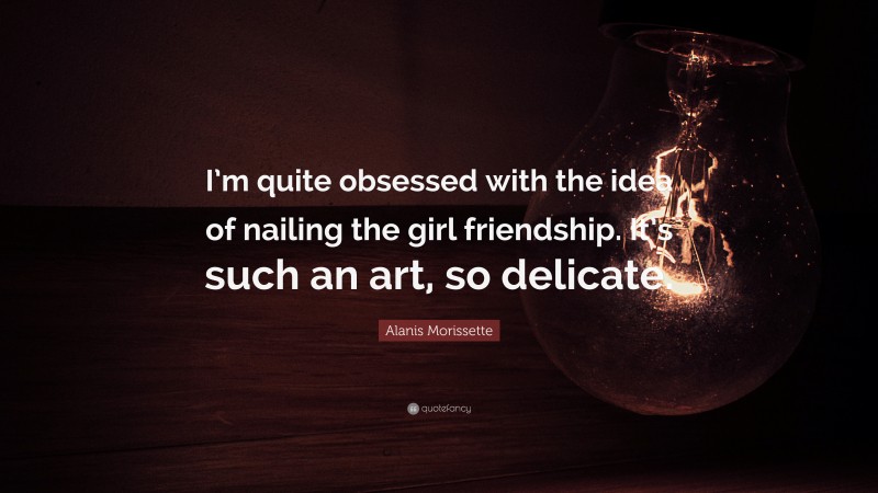 Alanis Morissette Quote: “I’m quite obsessed with the idea of nailing the girl friendship. It’s such an art, so delicate.”