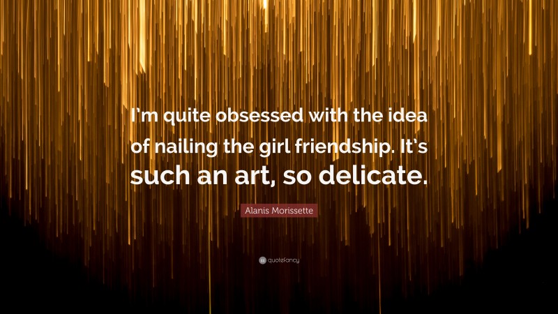 Alanis Morissette Quote: “I’m quite obsessed with the idea of nailing the girl friendship. It’s such an art, so delicate.”