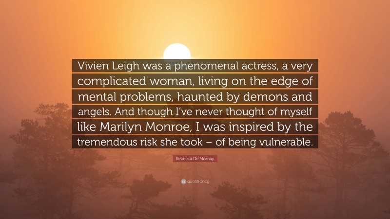 Rebecca De Mornay Quote: “Vivien Leigh was a phenomenal actress, a very complicated woman, living on the edge of mental problems, haunted by demons and angels. And though I’ve never thought of myself like Marilyn Monroe, I was inspired by the tremendous risk she took – of being vulnerable.”