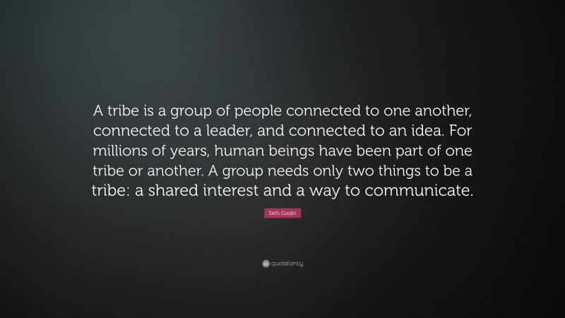 Seth Godin Quote: “A tribe is a group of people connected to one another, connected to a leader, and connected to an idea. For millions of years, human beings have been part of one tribe or another. A group needs only two things to be a tribe: a shared interest and a way to communicate.”