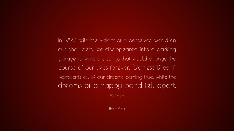 Billy Corgan Quote: “In 1992, with the weight of a perceived world on our shoulders, we disappeared into a parking garage to write the songs that would change the course of our lives forever. ‘Siamese Dream’ represents all of our dreams coming true, while the dreams of a happy band fell apart.”