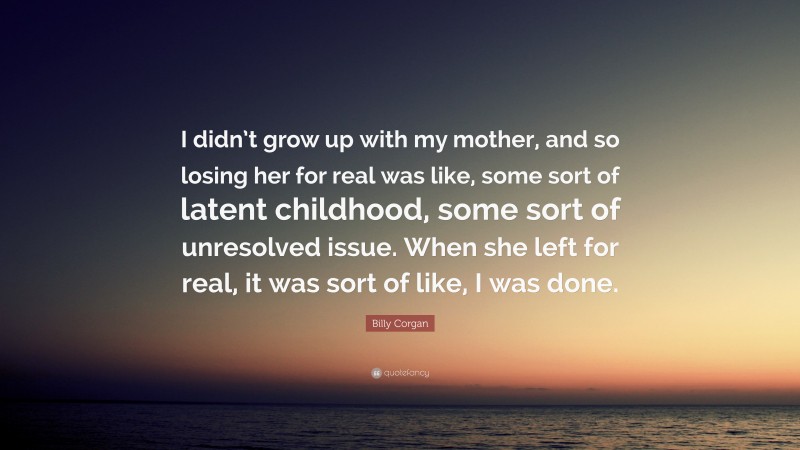 Billy Corgan Quote: “I didn’t grow up with my mother, and so losing her for real was like, some sort of latent childhood, some sort of unresolved issue. When she left for real, it was sort of like, I was done.”