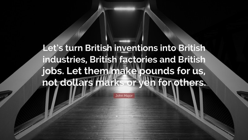 John Major Quote: “Let’s turn British inventions into British industries, British factories and British jobs. Let them make pounds for us, not dollars marks or yen for others.”
