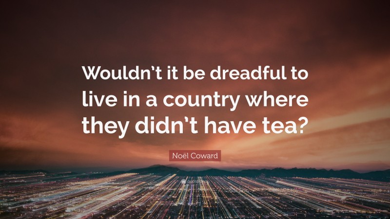 Noël Coward Quote: “Wouldn’t it be dreadful to live in a country where they didn’t have tea?”