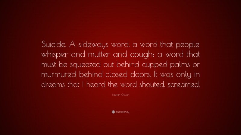 Lauren Oliver Quote: “Suicide. A sideways word, a word that people whisper and mutter and cough: a word that must be squeezed out behind cupped palms or murmured behind closed doors. It was only in dreams that I heard the word shouted, screamed.”