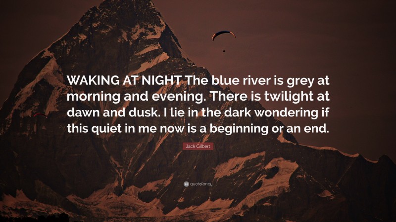 Jack Gilbert Quote: “WAKING AT NIGHT The blue river is grey at morning and evening. There is twilight at dawn and dusk. I lie in the dark wondering if this quiet in me now is a beginning or an end.”