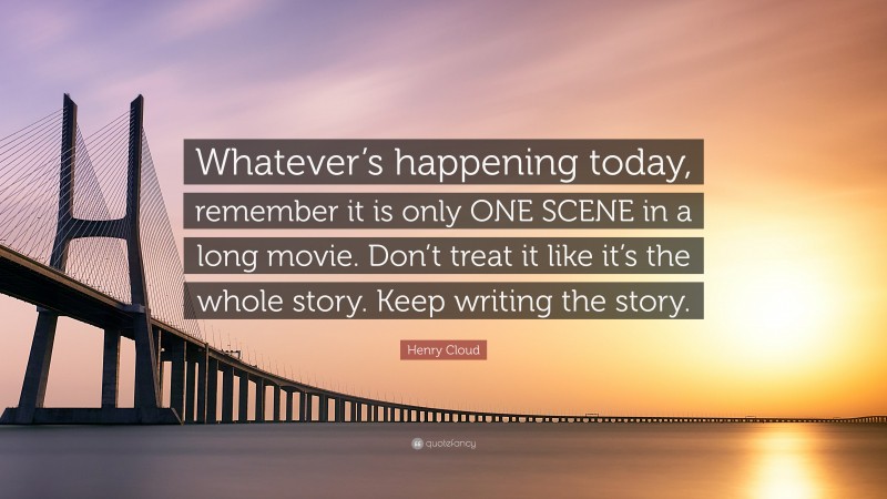 Henry Cloud Quote: “Whatever’s happening today, remember it is only ONE SCENE in a long movie. Don’t treat it like it’s the whole story. Keep writing the story.”