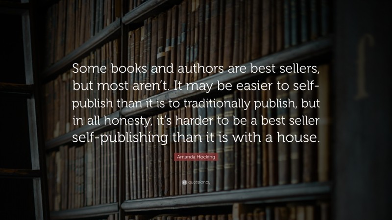 Amanda Hocking Quote: “Some books and authors are best sellers, but most aren’t. It may be easier to self-publish than it is to traditionally publish, but in all honesty, it’s harder to be a best seller self-publishing than it is with a house.”