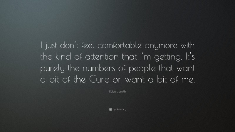 Robert Smith Quote: “I just don’t feel comfortable anymore with the kind of attention that I’m getting. It’s purely the numbers of people that want a bit of the Cure or want a bit of me.”