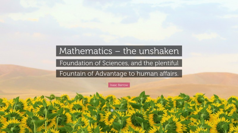 Isaac Barrow Quote: “Mathematics – the unshaken Foundation of Sciences, and the plentiful Fountain of Advantage to human affairs.”