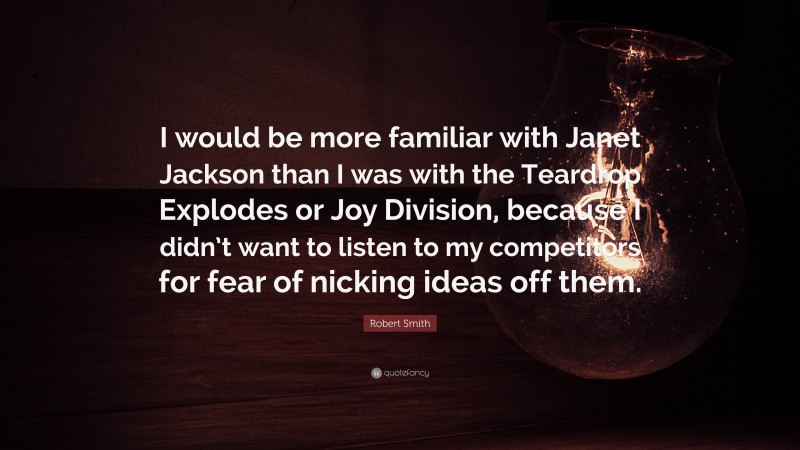 Robert Smith Quote: “I would be more familiar with Janet Jackson than I was with the Teardrop Explodes or Joy Division, because I didn’t want to listen to my competitors for fear of nicking ideas off them.”