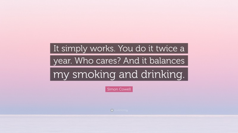Simon Cowell Quote: “It simply works. You do it twice a year. Who cares? And it balances my smoking and drinking.”