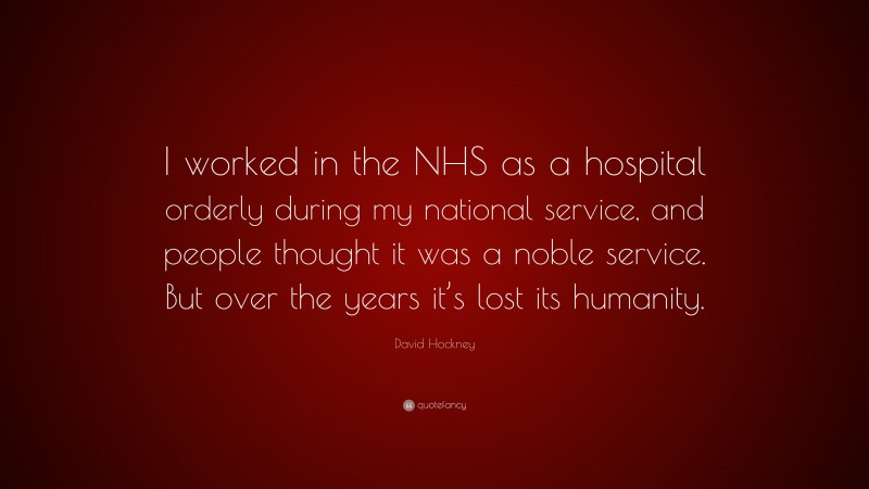 David Hockney Quote: “I worked in the NHS as a hospital orderly during my national service, and people thought it was a noble service. But over the years it’s lost its humanity.”