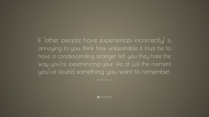 Randall Munroe Quote: “If ‘other people have experiences incorrectly’ is annoying to you, think how unbearable it must be to have a condescending stranger tell you they hate the way you’re experiencing your life at just the moment you’ve found something you want to remember.”
