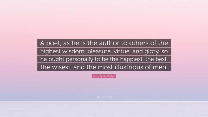 Percy Bysshe Shelley Quote: “A poet, as he is the author to others of the highest wisdom, pleasure, virtue, and glory, so he ought personally to be the happiest, the best, the wisest, and the most illustrious of men.”