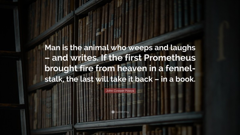 John Cowper Powys Quote: “Man is the animal who weeps and laughs – and writes. If the first Prometheus brought fire from heaven in a fennel-stalk, the last will take it back – in a book.”