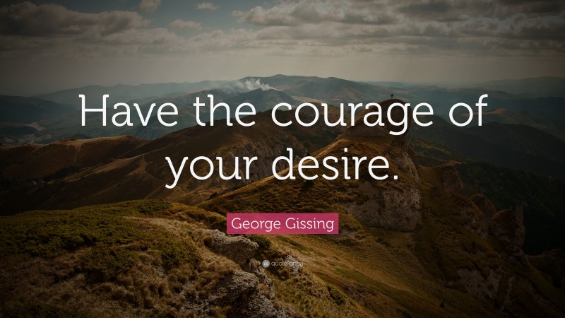 George Gissing Quote: “Have the courage of your desire.”