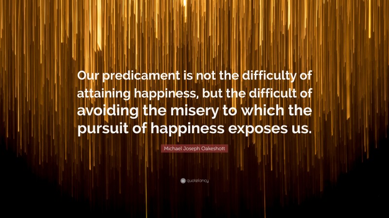 Michael Joseph Oakeshott Quote: “Our predicament is not the difficulty of attaining happiness, but the difficult of avoiding the misery to which the pursuit of happiness exposes us.”