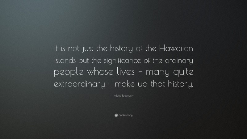 Alan Brennert Quote: “It is not just the history of the Hawaiian islands but the significance of the ordinary people whose lives – many quite extraordinary – make up that history.”