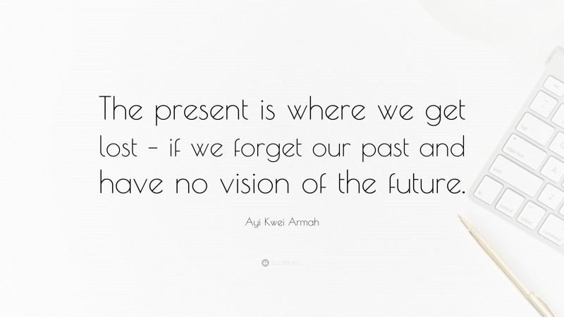 Ayi Kwei Armah Quote: “The present is where we get lost – if we forget our past and have no vision of the future.”