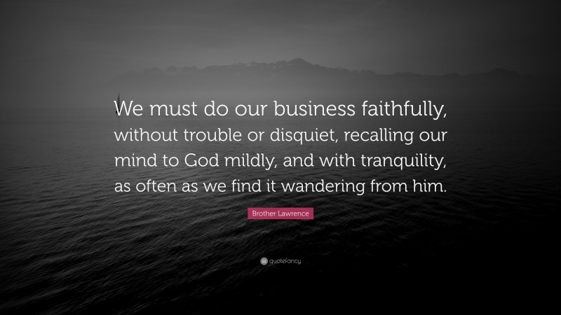 Brother Lawrence Quote: “We must do our business faithfully, without trouble or disquiet, recalling our mind to God mildly, and with tranquility, as often as we find it wandering from him.”