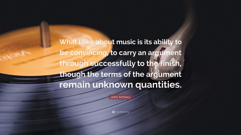 John Ashbery Quote: “What I like about music is its ability to be convincing, to carry an argument through successfully to the finish, though the terms of the argument remain unknown quantities.”