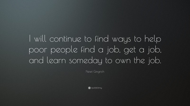 Newt Gingrich Quote: “I will continue to find ways to help poor people find a job, get a job, and learn someday to own the job.”