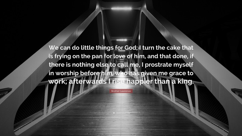Brother Lawrence Quote: “We can do little things for God; I turn the cake that is frying on the pan for love of him, and that done, if there is nothing else to call me, I prostrate myself in worship before him, who has given me grace to work; afterwards I rise happier than a king.”