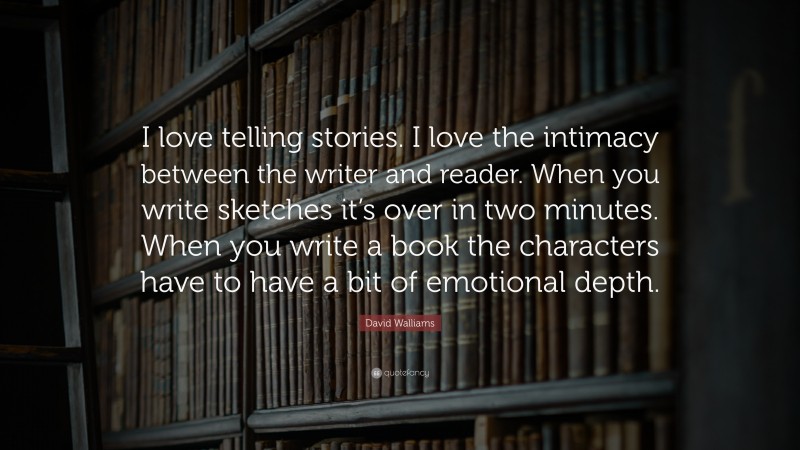 David Walliams Quote: “I love telling stories. I love the intimacy between the writer and reader. When you write sketches it’s over in two minutes. When you write a book the characters have to have a bit of emotional depth.”