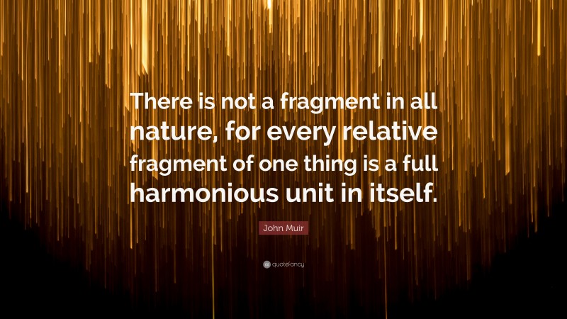 John Muir Quote: “There is not a fragment in all nature, for every relative fragment of one thing is a full harmonious unit in itself.”