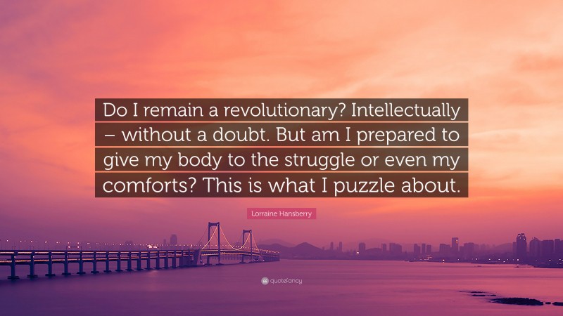Lorraine Hansberry Quote: “Do I remain a revolutionary? Intellectually – without a doubt. But am I prepared to give my body to the struggle or even my comforts? This is what I puzzle about.”