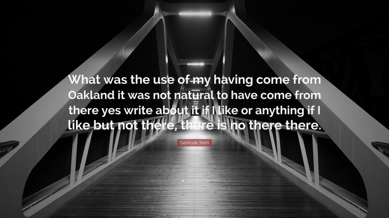 Gertrude Stein Quote: “What was the use of my having come from Oakland it was not natural to have come from there yes write about it if I like or anything if I like but not there, there is no there there.”