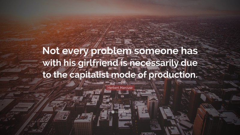 Herbert Marcuse Quote: “Not every problem someone has with his girlfriend is necessarily due to the capitalist mode of production.”