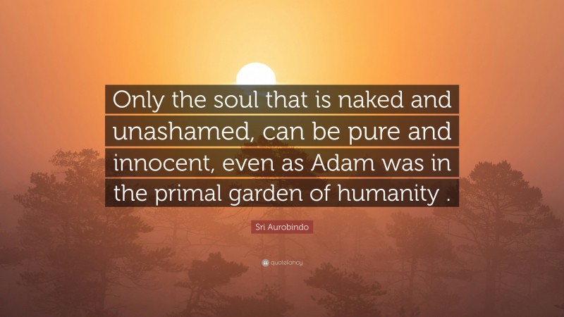 Sri Aurobindo Quote: “Only the soul that is naked and unashamed, can be pure and innocent, even as Adam was in the primal garden of humanity .”