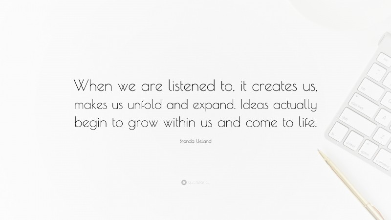 Brenda Ueland Quote: “When we are listened to, it creates us, makes us unfold and expand. Ideas actually begin to grow within us and come to life.”